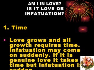 AM I IN LOVE?
       IS IT LOVE OR
      INFATUATION?


1. Time

• Love grows and all
  growth requires time.
  Infatuation may come
  on suddenly. If it is
  genuine love it takes
  time but infatuation is
 
