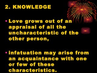 2. KNOWLEDGE

• Love grows out of an
  appraisal of all the
  uncharacteristic of the
  other person,

• infatuation may arise from
  an acquaintance with one
  or few of these
  characteristics.
 