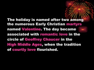 The holiday is named after two among
the numerous Early Christian martyrs
named Valentine. The day became
associated with romantic love in the
circle of Geoffrey Chaucer in the
High Middle Ages, when the tradition
of courtly love flourished.
 