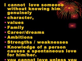 I cannot love someone
  without knowing him
  genuinely
• character,
• values
• Family
• Career/dreams
• Ambitions
• Strengths / weaknesses
• Knowledge of a person
  causes a spontaneous love
  for him/her.
 