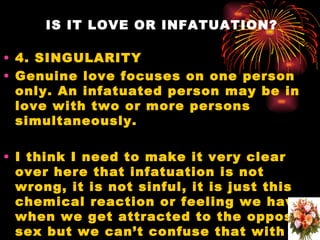IS IT LOVE OR INFATUATION?

• 4. SINGULARITY
• Genuine love focuses on one person
  only. An infatuated person may be in
  love with two or more persons
  simultaneously.

• I think I need to make it very clear
  over here that infatuation is not
  wrong, it is not sinful, it is just this
  chemical reaction or feeling we have
  when we get attracted to the opposite
  sex but we can’t confuse that with
 
