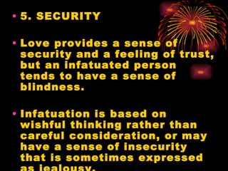 • 5. SECURITY

• Love provides a sense of
  security and a feeling of trust,
  but an infatuated person
  tends to have a sense of
  blindness.

• Infatuation is based on
  wishful thinking rather than
  careful consideration, or may
  have a sense of insecurity
  that is sometimes expressed
 