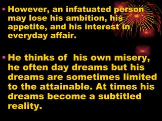 • However, an infatuated person
  may lose his ambition, his
  appetite, and his interest in
  everyday affair.

• He thinks of his own misery,
  he often day dreams but his
  dreams are sometimes limited
  to the attainable. At times his
  dreams become a subtitled
  reality.
 