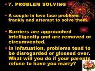 • 7. PROBLEM SOLVING

• A couple in love face problems
  frankly and attempt to solve them.

• Barriers are approached
  intelligently and are removed or
  circumvented.
• In infatuation, problems tend to
  be disregarded or glossed over.
  What will you do if your parents
  refuse to have you marry?
 