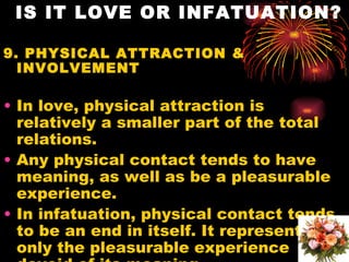 IS IT LOVE OR INFATUATION?

9. PHYSICAL ATTRACTION &
  INVOLVEMENT

• In love, physical attraction is
  relatively a smaller part of the total
  relations.
• Any physical contact tends to have
  meaning, as well as be a pleasurable
  experience.
• In infatuation, physical contact tends
  to be an end in itself. It represents
  only the pleasurable experience
 
