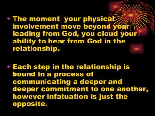 • The moment your physical
  involvement move beyond your
  leading from God, you cloud your
  ability to hear from God in the
  relationship.

• Each step in the relationship is
  bound in a process of
  communicating a deeper and
  deeper commitment to one another,
  however infatuation is just the
  opposite.
 