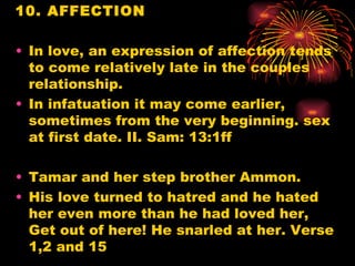 10. AFFECTION

• In love, an expression of affection tends
  to come relatively late in the couples
  relationship.
• In infatuation it may come earlier,
  sometimes from the very beginning. sex
  at first date. II. Sam: 13:1ff

• Tamar and her step brother Ammon.
• His love turned to hatred and he hated
  her even more than he had loved her,
  Get out of here! He snarled at her. Verse
  1,2 and 15
 