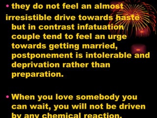 • they do not feel an almost
irresistible drive towards haste
  but in contrast infatuation
  couple tend to feel an urge
  towards getting married,
  postponement is intolerable and
  deprivation rather than
  preparation.

• When you love somebody you
  can wait, you will not be driven
 