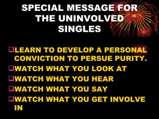SPECIAL MESSAGE FOR
    THE UNINVOLVED
        SINGLES

LEARN TO DEVELOP A PERSONAL
 CONVICTION TO PERSUE PURITY.
WATCH WHAT YOU LOOK AT
WATCH WHAT YOU HEAR
WATCH WHAT YOU SAY
WATCH WHAT YOU GET INVOLVE
 IN
 