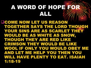 A WORD OF HOPE FOR
          ALL
COME NOW LET US REASON
 TOGETHER SAYS THE LORD THOUGH
 YOUR SINS ARE AS SCARLET THEY
 WOULD BE AS WHITE AS SNOW,
 THOUGH THEY ARE RED LIKE
 CRIMSON THEY WOULD BE LIKE
 WOOL IF ONLY YOU WOULD OBEY ME
 AND LET ME HELP YOU THEN YOU
 WILL HAVE PLENTY TO EAT. ISAIAH
 1:18-19
 