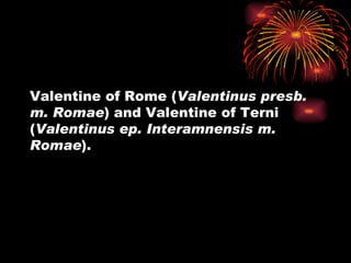 Valentine of Rome (Valentinus presb.
m. Romae) and Valentine of Terni
(Valentinus ep. Interamnensis m.
Romae).
 