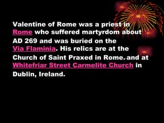 Valentine of Rome was a priest in
Rome who suffered martyrdom about
AD 269 and was buried on the
Via Flaminia. His relics are at the
Church of Saint Praxed in Rome. and at
Whitefriar Street Carmelite Church in
Dublin, Ireland.
 