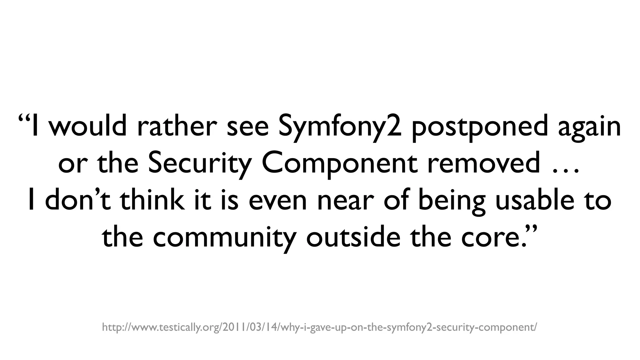 “I would rather see Symfony2 postponed again
or the Security Component removed …
I don’t think it is even near of being usable to
the community outside the core.”
http://www.testically.org/2011/03/14/why-i-gave-up-on-the-symfony2-security-component/
 