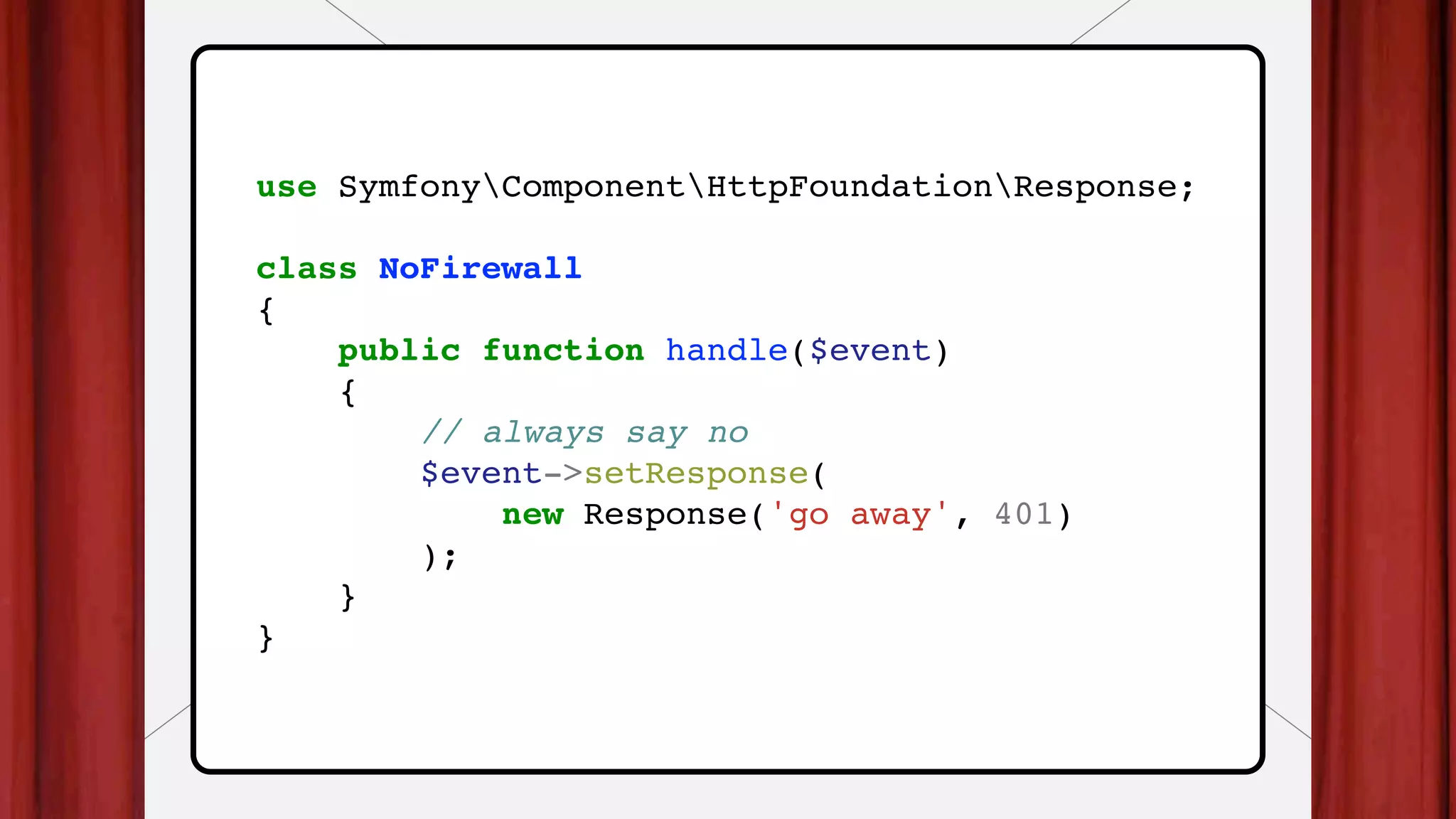 use SymfonyComponentHttpFoundationResponse;
class NoFirewall
{
public function handle($event)
{
// always say no
$event->setResponse(
new Response('go away', 401)
);
}
}
 