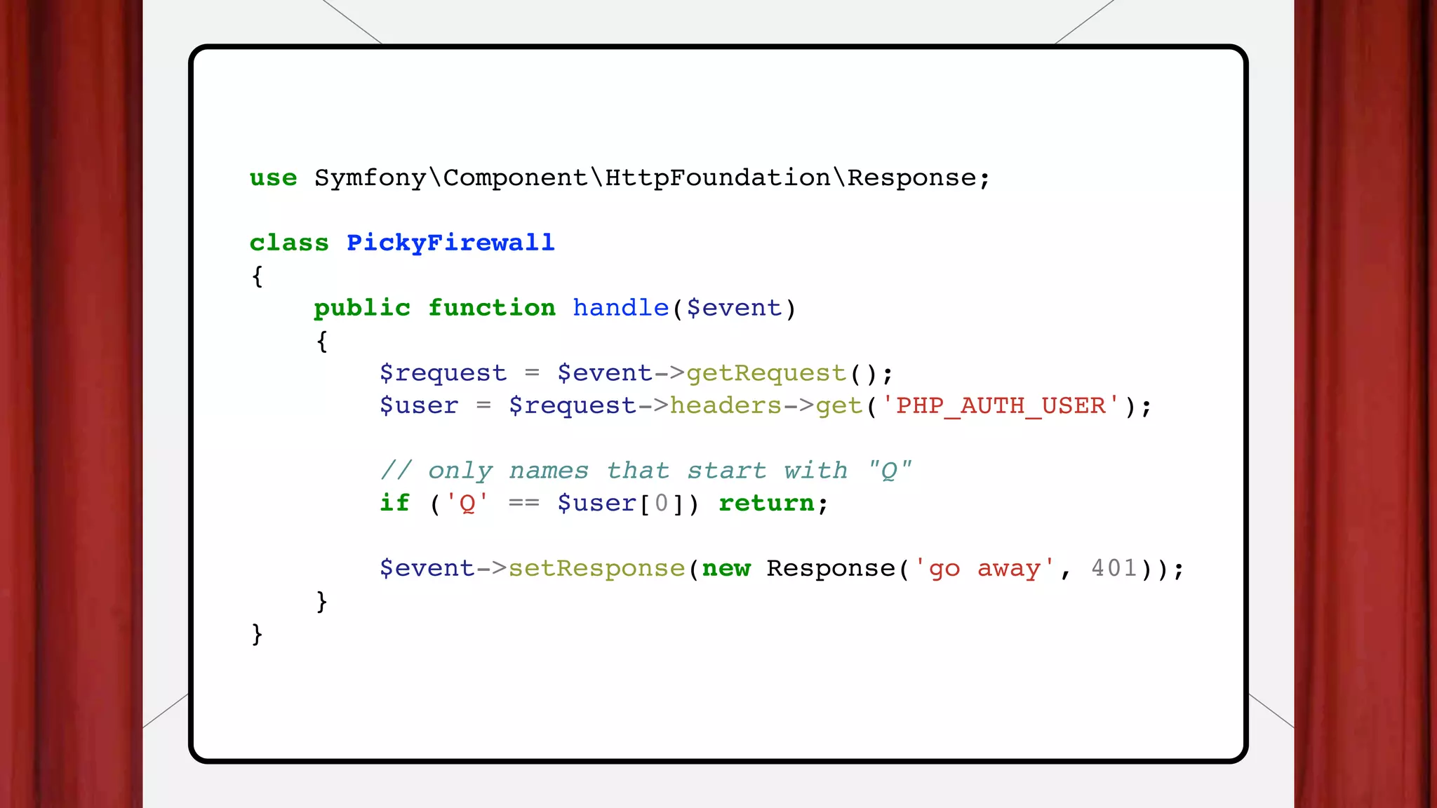 use SymfonyComponentHttpFoundationResponse;
class PickyFirewall
{
public function handle($event)
{
$request = $event->getRequest();
$user = $request->headers->get('PHP_AUTH_USER');
// only names that start with "Q"
if ('Q' == $user[0]) return;
$event->setResponse(new Response('go away', 401));
}
}
 
