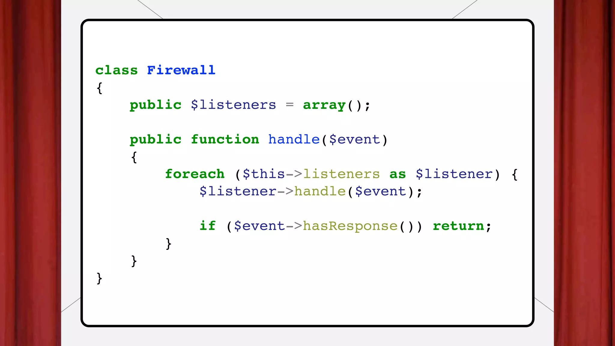 class Firewall
{
public $listeners = array();
public function handle($event)
{
foreach ($this->listeners as $listener) {
$listener->handle($event);
if ($event->hasResponse()) return;
}
}
}
 