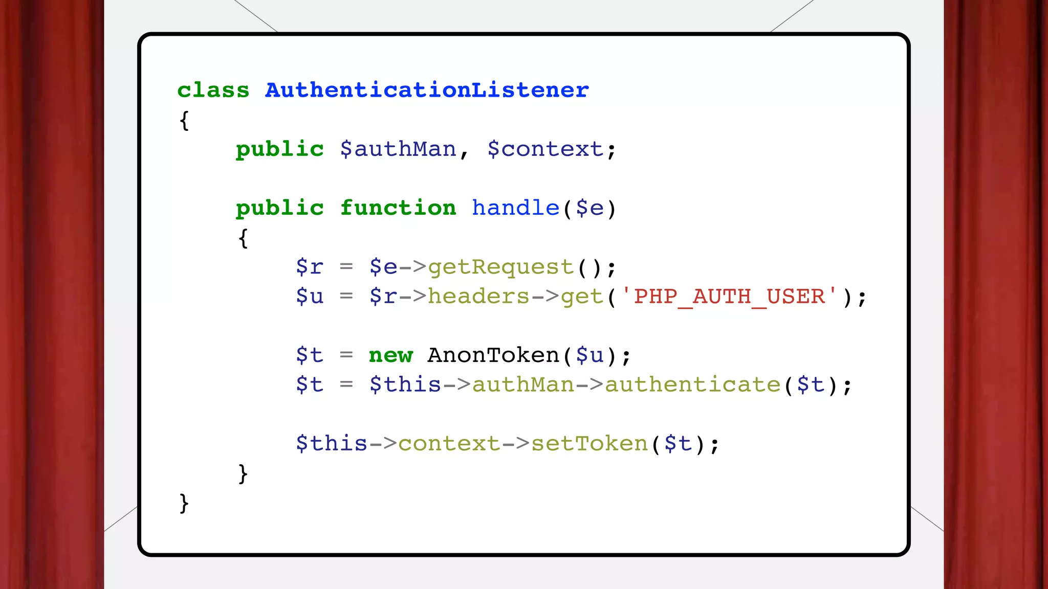 class AuthenticationListener
{
public $authMan, $context;
public function handle($e)
{
$r = $e->getRequest();
$u = $r->headers->get('PHP_AUTH_USER');
$t = new AnonToken($u);
$t = $this->authMan->authenticate($t);
$this->context->setToken($t);
}
}
 