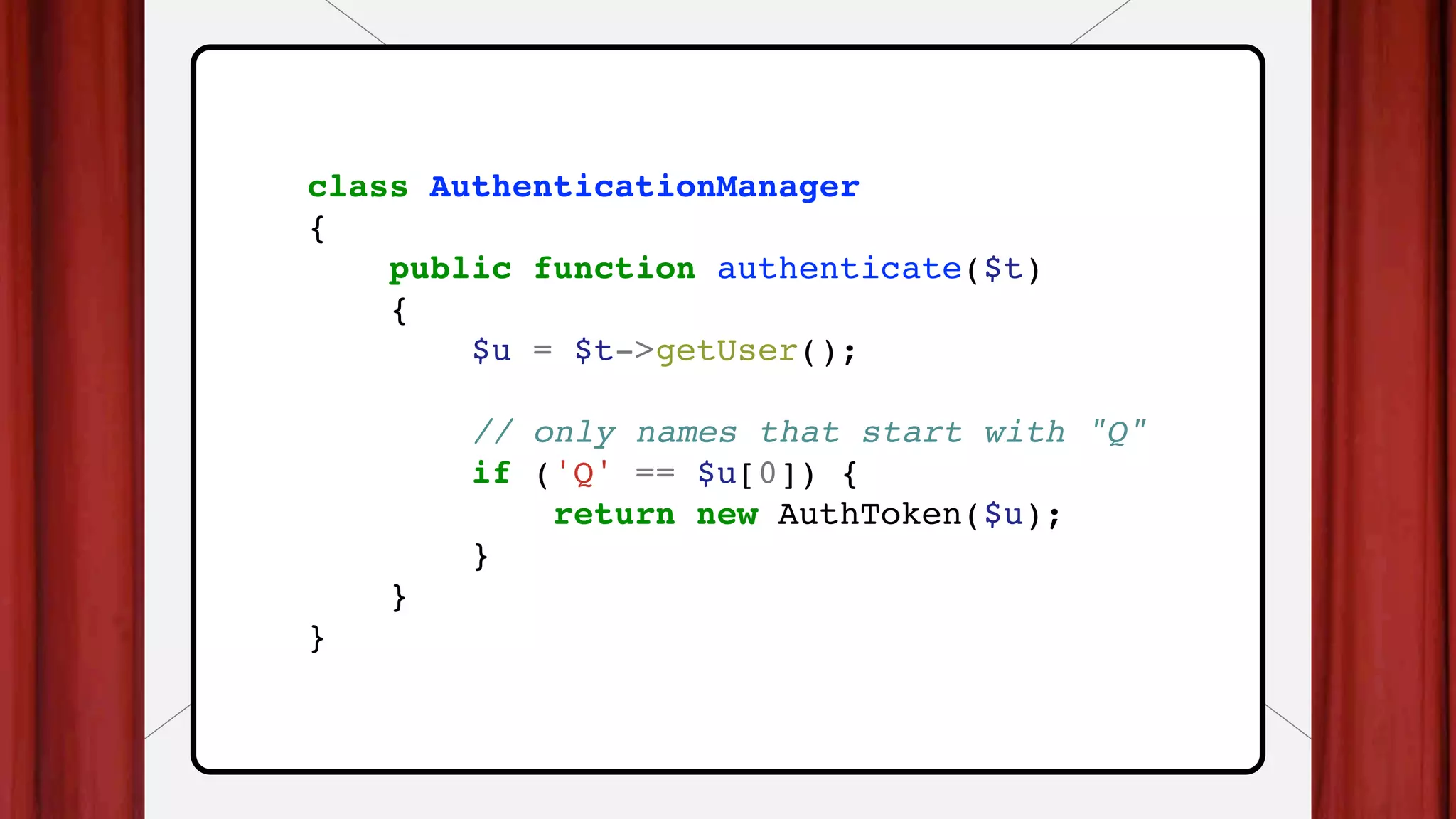 class AuthenticationManager
{
public function authenticate($t)
{
$u = $t->getUser();
// only names that start with "Q"
if ('Q' == $u[0]) {
return new AuthToken($u);
}
}
}
 