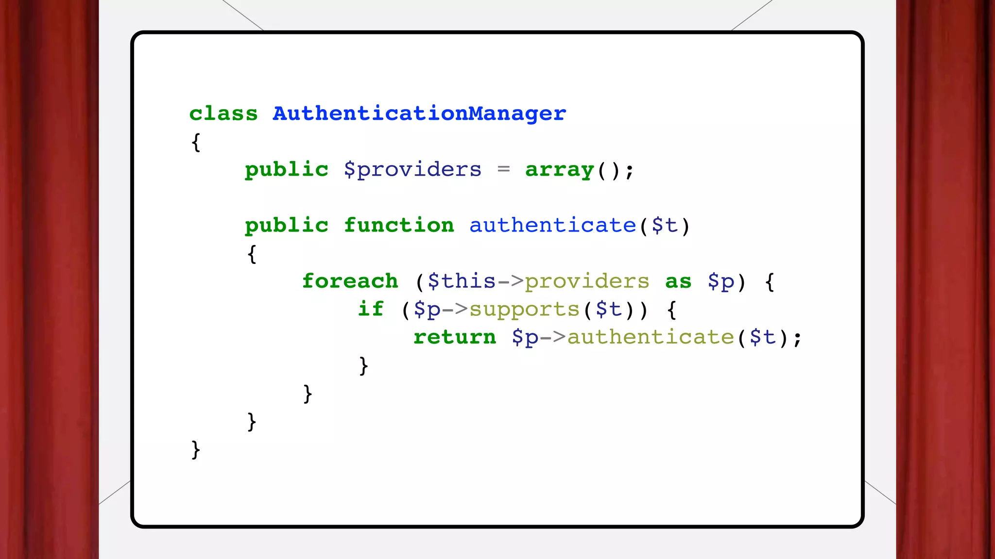 class AuthenticationManager
{
public $providers = array();
public function authenticate($t)
{
foreach ($this->providers as $p) {
if ($p->supports($t)) {
return $p->authenticate($t);
}
}
}
}
 