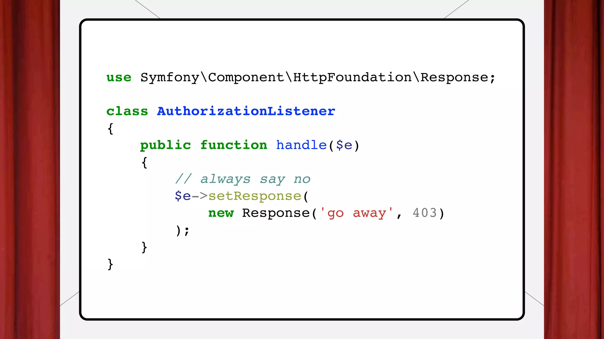 use SymfonyComponentHttpFoundationResponse;
class AuthorizationListener
{
public function handle($e)
{
// always say no
$e->setResponse(
new Response('go away', 403)
);
}
}
 