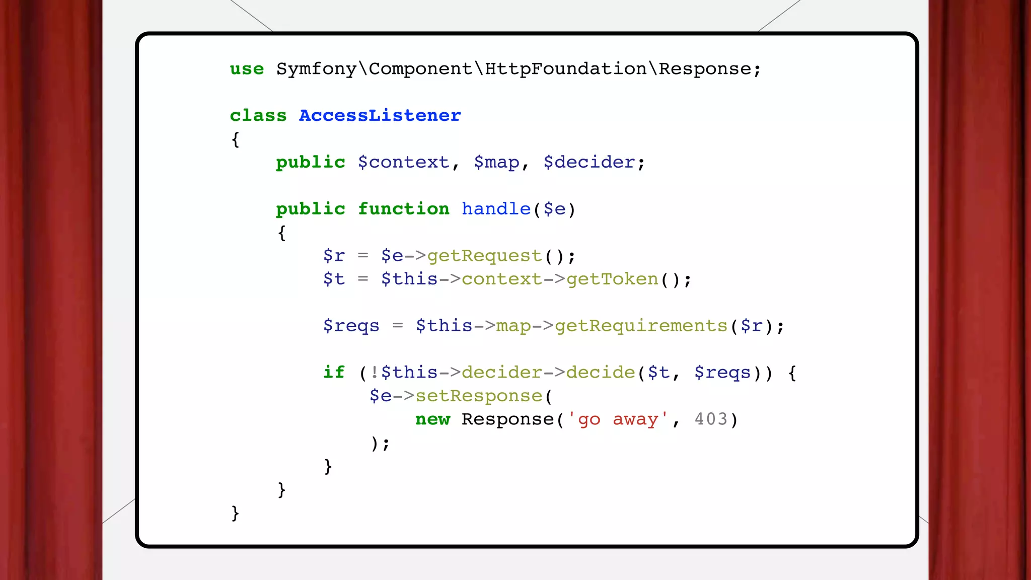 use SymfonyComponentHttpFoundationResponse;
class AccessListener
{
public $context, $map, $decider;
public function handle($e)
{
$r = $e->getRequest();
$t = $this->context->getToken();
$reqs = $this->map->getRequirements($r);
if (!$this->decider->decide($t, $reqs)) {
$e->setResponse(
new Response('go away', 403)
);
}
}
}
 
