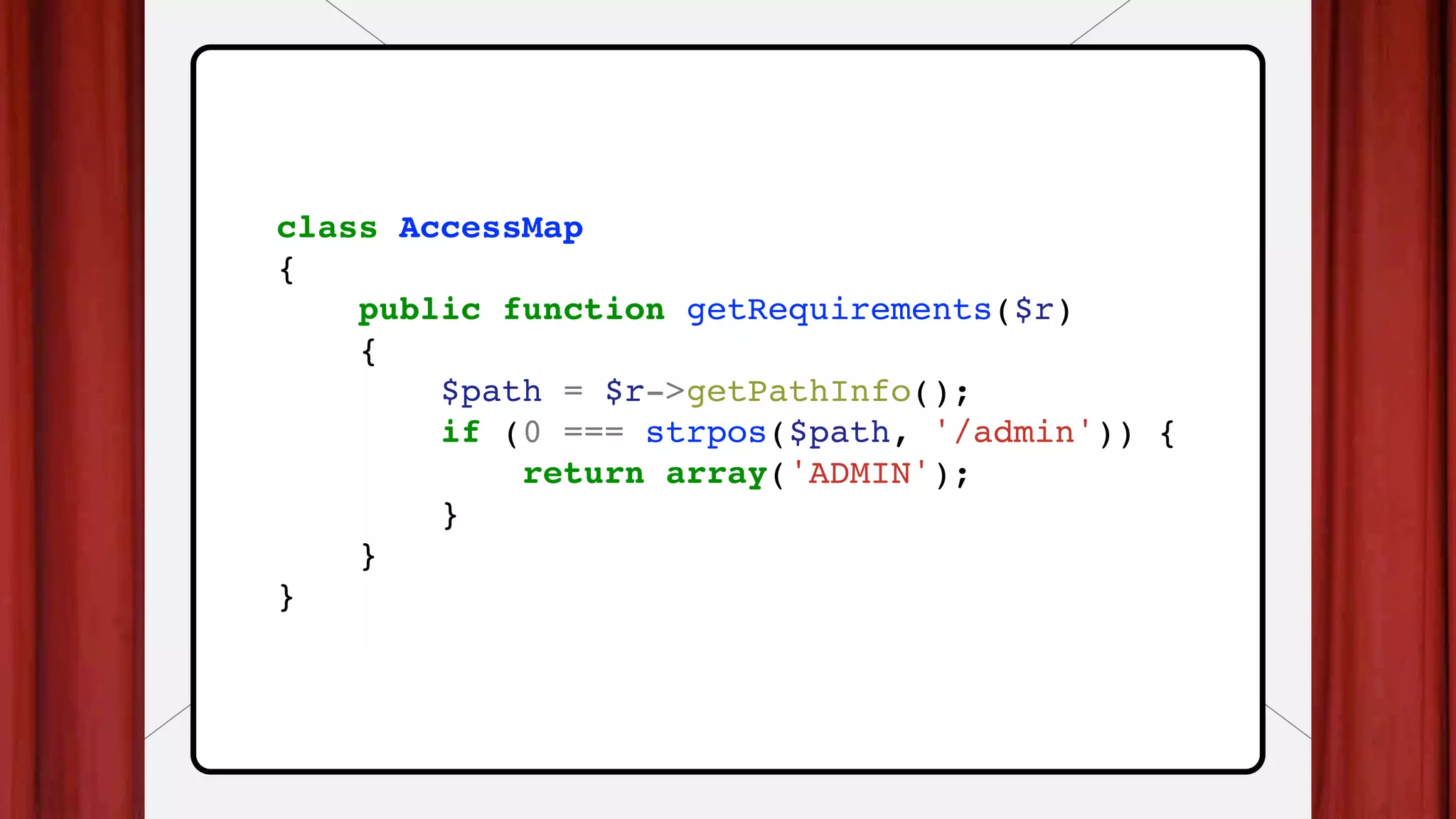 class AccessMap
{
public function getRequirements($r)
{
$path = $r->getPathInfo();
if (0 === strpos($path, '/admin')) {
return array('ADMIN');
}
}
}
 