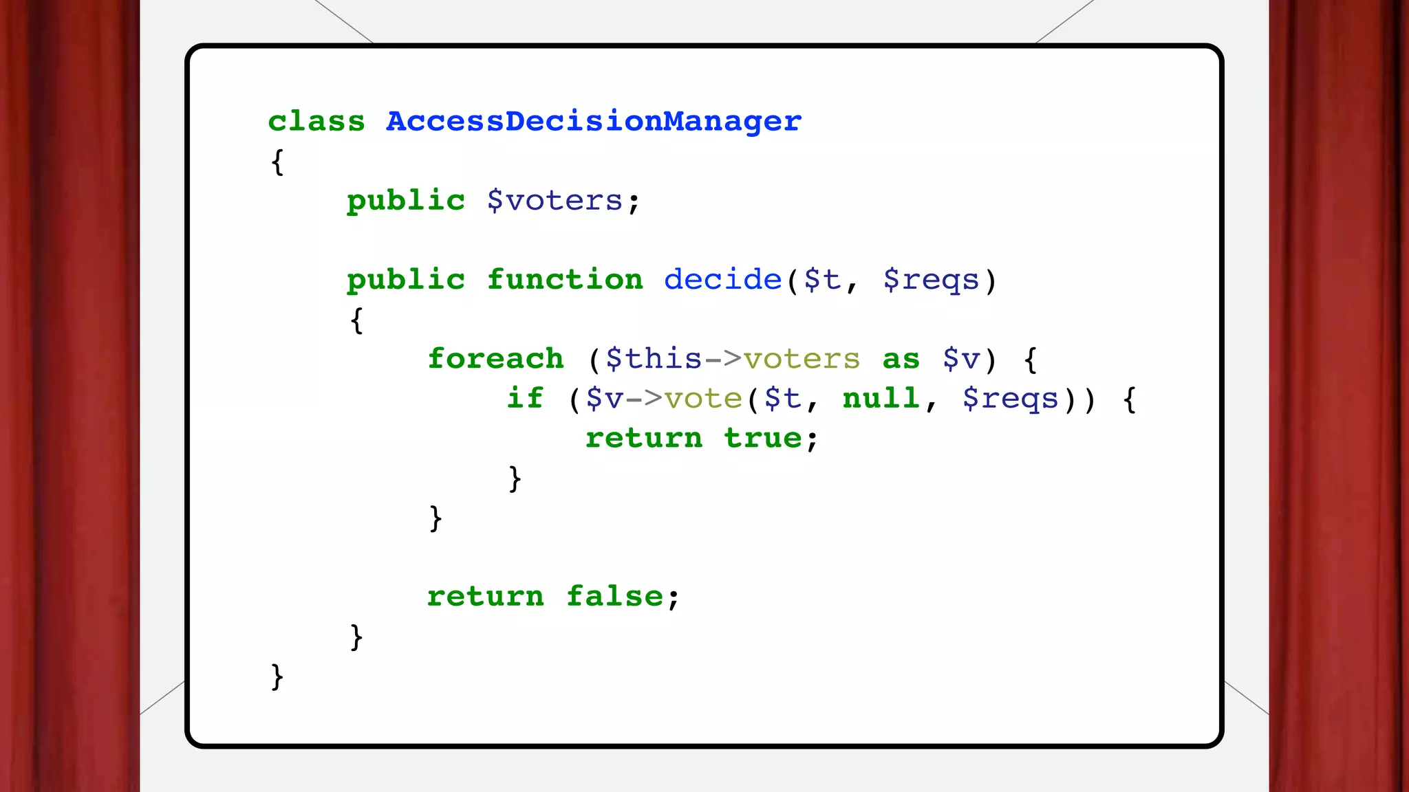 class AccessDecisionManager
{
public $voters;
public function decide($t, $reqs)
{
foreach ($this->voters as $v) {
if ($v->vote($t, null, $reqs)) {
return true;
}
}
return false;
}
}
 