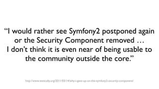 “I would rather see Symfony2 postponed again
or the Security Component removed …
I don’t think it is even near of being usable to
the community outside the core.”
http://www.testically.org/2011/03/14/why-i-gave-up-on-the-symfony2-security-component/
 