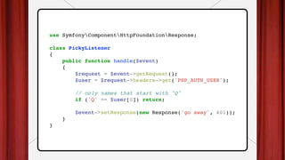 use SymfonyComponentHttpFoundationResponse;
class PickyListener
{
public function handle($event)
{
$request = $event->getRequest();
$user = $request->headers->get('PHP_AUTH_USER');
// only names that start with "Q"
if ('Q' == $user[0]) return;
$event->setResponse(new Response('go away', 401));
}
}
 