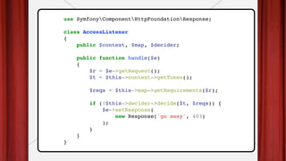 use SymfonyComponentHttpFoundationResponse;
class AccessListener
{
public $context, $map, $decider;
public function handle($e)
{
$r = $e->getRequest();
$t = $this->context->getToken();
$reqs = $this->map->getRequirements($r);
if (!$this->decider->decide($t, $reqs)) {
$e->setResponse(
new Response('go away', 403)
);
}
}
}
 