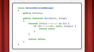 class AccessDecisionManager
{
public $voters;
public function decide($t, $reqs)
{
foreach ($this->voters as $v) {
if ($v->vote($t, null, $reqs)) {
return true;
}
}
return false;
}
}
 