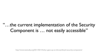 “…the current implementation of the Security
Component is … not easily accessible”
http://www.testically.org/2011/03/14/why-i-gave-up-on-the-symfony2-security-component/
 