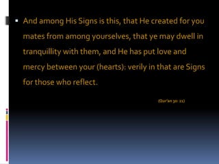 And among His Signs is this, that He created for you
  mates from among yourselves, that ye may dwell in
  tranquillity with them, and He has put love and
  mercy between your (hearts): verily in that are Signs
  for those who reflect.

                                         (Qur’an 30: 21)
 