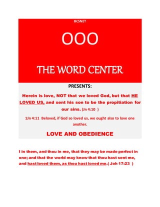 BCSNET 
OOO 
THE WORD CENTER 
PRESENTS: 
Herein is love, NOT that we loved God, but that HE 
LOVED US, and sent his son to be the propitiation for 
our sins. (Jn 4:10 ) 
1Jn 4:11 Beloved, if God so loved us, we ought also to love one 
another. 
LOVE AND OBEDIENCE 
I in them, and thou in me, that they may be made perfect in 
one; and that the world may know that thou hast sent me, 
and hast loved them, as thou hast loved me.( Joh 17:23 ) 
 
