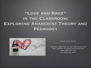 “Love and Rage”
       in the Classroom:
Exploring Anarchist Theory and
            Pedagogy

                         Kurt Love, Ph.D.

                Annual Meeting of the New England
                 Philosophy of Education Society
                         New Britain, CT
                        October 22, 2011
 
