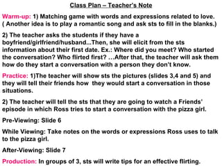 Class Plan – Teacher’s Note Warm-up:  1) Matching game with words and expressions related to love.( Another idea is to play a romantic song and ask sts to fill in the blanks.) 2) The teacher asks the students if they have a boyfriend/girlfriend/husband...Then, she will elicit from the sts information about their first date. Ex.: Where did you meet? Who started the conversation? Who flirted first? …After that, the teacher will ask them how do they start a conversation with a person they don’t know. Practice:  1)The teacher will show sts the pictures (slides 3,4 and 5) and they will tell their friends how  they would start a conversation in those situations. 2) The teacher will tell the sts that they are going to watch a Friends’ episode in which Ross tries to start a conversation with the pizza girl. Pre-Viewing: Slide 6 While Viewing: Take notes on the words or expressions Ross uses to talk to the pizza girl. After-Viewing: Slide 7 Production:  In groups of 3, sts will write tips for an effective flirting.  