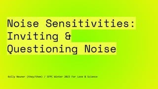 Noise Sensitivities:
Inviting &
Questioning Noise
Kelly Neuner (they/them) / SFPC Winter 2023 For Love & Science
 