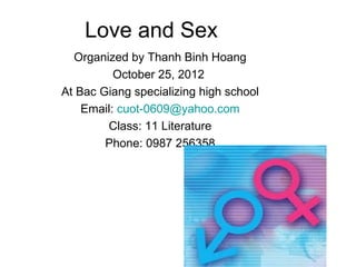 Love and Sex
  Organized by Thanh Binh Hoang
          October 25, 2012
At Bac Giang specializing high school
    Email: cuot-0609@yahoo.com
        Class: 11 Literature
        Phone: 0987 256358
 