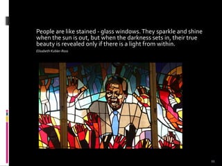 People are like stained - glass windows.They sparkle and shine
when the sun is out, but when the darkness sets in, their true
beauty is revealed only if there is a light from within.
Elisabeth Kubler-Ross
11
 