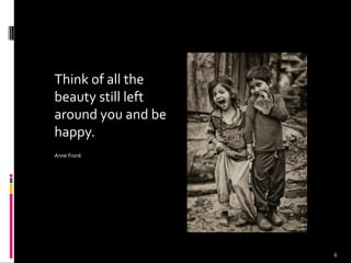 Think of all the
beauty still left
around you and be
happy.
Anne Frank
6
 