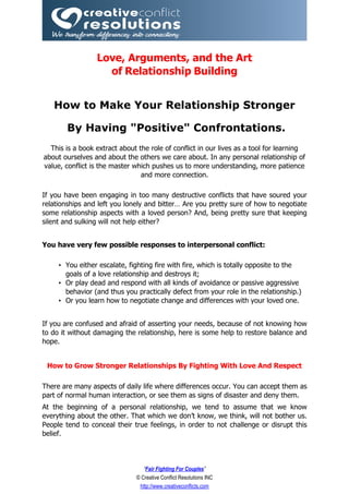 Love, Arguments, and the Art
                   of Relationship Building


   How to Make Your Relationship Stronger

       By Having "Positive" Confrontations.
  This is a book extract about the role of conflict in our lives as a tool for learning
about ourselves and about the others we care about. In any personal relationship of
value, conflict is the master which pushes us to more understanding, more patience
                                and more connection.

If you have been engaging in too many destructive conflicts that have soured your
relationships and left you lonely and bitter… Are you pretty sure of how to negotiate
some relationship aspects with a loved person? And, being pretty sure that keeping
silent and sulking will not help either?


You have very few possible responses to interpersonal conflict:

     • You either escalate, fighting fire with fire, which is totally opposite to the
       goals of a love relationship and destroys it;
     • Or play dead and respond with all kinds of avoidance or passive aggressive
       behavior (and thus you practically defect from your role in the relationship.)
     • Or you learn how to negotiate change and differences with your loved one.


If you are confused and afraid of asserting your needs, because of not knowing how
to do it without damaging the relationship, here is some help to restore balance and
hope.


 How to Grow Stronger Relationships By Fighting With Love And Respect

There are many aspects of daily life where differences occur. You can accept them as
part of normal human interaction, or see them as signs of disaster and deny them.
At the beginning of a personal relationship, we tend to assume that we know
everything about the other. That which we don’t know, we think, will not bother us.
People tend to conceal their true feelings, in order to not challenge or disrupt this
belief.



                                 “Fair Fighting For Couples”
                              © Creative Conflict Resolutions INC
                               http://www.creativeconflicts.com
 