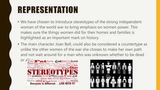 REPRESENTATION
• We have chosen to introduce stereotypes of the strong independent
woman of the world war to bring emphasis on women power. This
makes sure the things women did for their homes and families is
highlighted as an important mark on history.
• The main character Joan Bell, could also be considered a countertype as
unlike the other women of the war she choses to make her own path
and not wait around for a man who was unknown whether to be dead
or alive
 
