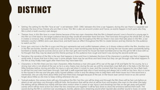 DISTINCT
• Setting: the setting for the film “love at war” is set between 1920- 1960. between this time a war happens, during this war there is a separate war
between the love of two friends who are then in love. This film is also set around London and France, as events happen in both parts also they
film is shot in both country's (set design)
• Themes: love, in this film love is a main theme because of the two main characters that the film is biased around. Love is found at a young age in
this film so it link back to the target audience because they would all remember there first love. Then love lasts throughout the whole film, so that
it creates a romance. War, another theme is war and like love war last throughout the film but there is two wars that take place in the film, a war
between country's (WW2) and a war about love, and both have an effect throughout the film to create tension and key themes for the audience
to watch out for.
• Icons: gun, one icon in the film is a gun and the gun represents war and conflict between others, so it shows violence within the film. Another icon
in the film are bombs, bombs are key icons as London was a main bombing area during the war so during the war houses were consistently being
bombed so barely anyone survives and as soon as the man gets sent home his house has been bombed and so has the girl he fell in love with so
he thought that they may be dead and this theme portrays to the audience how rough and hard it was during the second world war.
• Narrative: the narrative of the film is the war that happens in love and how in-between the love of the characters is another war that is happening
world wide. It shows that love is like a war ti some people, there may be sacrifices and hard times but they can get through it like what happens in
the film as they finally meet again after there love may have been lost.
• Characters: in the film there are two main characters, Mike Andrews a man who goes off to war at the age of 18 and fights for his county, he is a
strong man who is not afraid of the war so he is a very cheery man during the war up until he remembers Joan Bell who is the lady in the film but
Mike Andrews before, during and after his injury is very sad when it comes to Joan, and the moment that the injury happens he has a flash back
to all that him and Joan have been through. Joan bell, a well organised lady who is hard working and always has a smile on her face, she is a nurse
to the injured in the war and she gets many injured soldiers come in and she always tries to help them with there issues but if the word love is
mentioned, she can only think about Mike and how there lives changed because of the war. In the future Joan cannot move on as she cannot
forget about Mike so she tries to keep smiling whenever she can.
• Textual analysis: the camera shots will vary throughout the film ‘but the cuts will be sharp and through the film there will be fast cuts before an
attack at war and slow cuts through a difficult time, the locations that will be shot at will be from one location (the man) to the other (the lady)
the editing will be differed but mainly will have slow motion when it comes to war injury's and shootings but fast on the get away and painful
scenes which will be more action but when the two characters are together it will be face shots to show the emotions behind them both. The
sound during the film is common war sounds(guns, bombs, planes and a dreaming sound when injured) also another sound is music on some
 