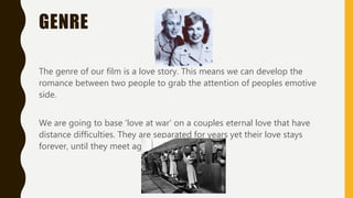GENRE
The genre of our film is a love story. This means we can develop the
romance between two people to grab the attention of peoples emotive
side.
We are going to base ‘love at war’ on a couples eternal love that have
distance difficulties. They are separated for years yet their love stays
forever, until they meet again…
 