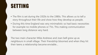 SETTING
• The film is set during the 1920s to the 1980s. This allows us to tell a
story throughout their life and show how they develop as people.
• During this time England was very minimalistic so had basic necessities
for example no mobile phones or TVs. This making communication
between long distance very hard.
The two main character Mike Andrews and Joan bell grew up as
neighbours in small village. Their friendship bloomed and when they hit
their teens a relationship became enviable…
 