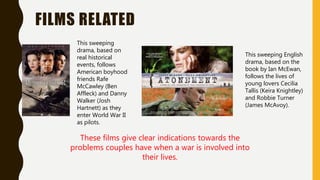 FILMS RELATED
This sweeping
drama, based on
real historical
events, follows
American boyhood
friends Rafe
McCawley (Ben
Affleck) and Danny
Walker (Josh
Hartnett) as they
enter World War II
as pilots.
This sweeping English
drama, based on the
book by Ian McEwan,
follows the lives of
young lovers Cecilia
Tallis (Keira Knightley)
and Robbie Turner
(James McAvoy).
These films give clear indications towards the
problems couples have when a war is involved into
their lives.
 