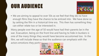 OUR AUDIENCE
• We are aiming to appeal to over 50s as we feel that they do no have
enough films they have the chance to be enticed into. We have done so
by setting the film in a historical time era. This then has something they
can either relate too or be interested in.
Many people over the age of 50 would have had their parents be in the
war. Evacuation, being on the front line and having to hide in bunkers is
one of the many things they would have become accustomed too. In the
film, we will include these so that the audience can emphasis with the
actors emotions they portray.
 