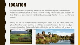 LOCATION
• As we wanted a country setting we researched and found a place called Hereford,
Creden Hill on the outskirts of wales. This lush country side will be a great place for the
two children to become great friends and even develop their love for one another as a
couple.
• During the film life of the front line is a main place where all of the action scenes take
place. Therefore we are planning to set those scenes in France on the front line. By it
representing a place that actually had trouble in the war the audience will be able to
see what it was really like and they know it was based on a true event, making the film
more realistic.
 