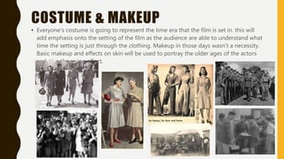 COSTUME & MAKEUP
• Everyone's costume is going to represent the time era that the film is set in. this will
add emphasis onto the setting of the film as the audience are able to understand what
time the setting is just through the clothing. Makeup in those days wasn’t a necessity.
Basic makeup and effects on skin will be used to portray the older ages of the actors
and give the aging effect.
 