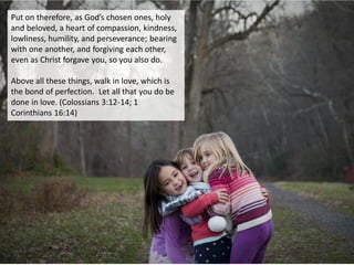 Put on therefore, as God’s chosen ones, holy
and beloved, a heart of compassion, kindness,
lowliness, humility, and perseverance; bearing
with one another, and forgiving each other,
even as Christ forgave you, so you also do.
Above all these things, walk in love, which is
the bond of perfection. Let all that you do be
done in love. (Colossians 3:12-14; 1
Corinthians 16:14)
 